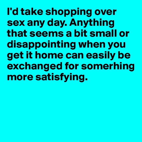 I'd take shopping over sex any day. Anything that seems a bit small or disappointing when you get it home can easily be exchanged for somerhing more satisfying.



