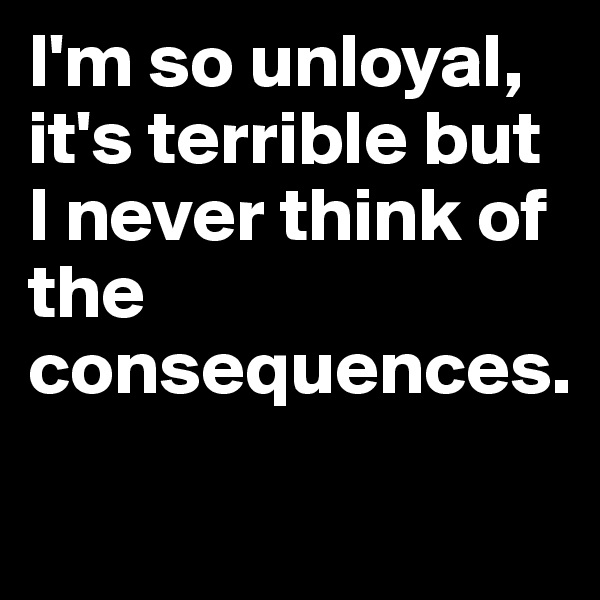 I'm so unloyal, it's terrible but I never think of the consequences.
