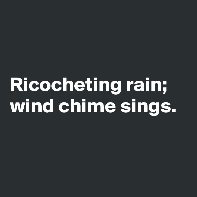 


Ricocheting rain; wind chime sings. 


