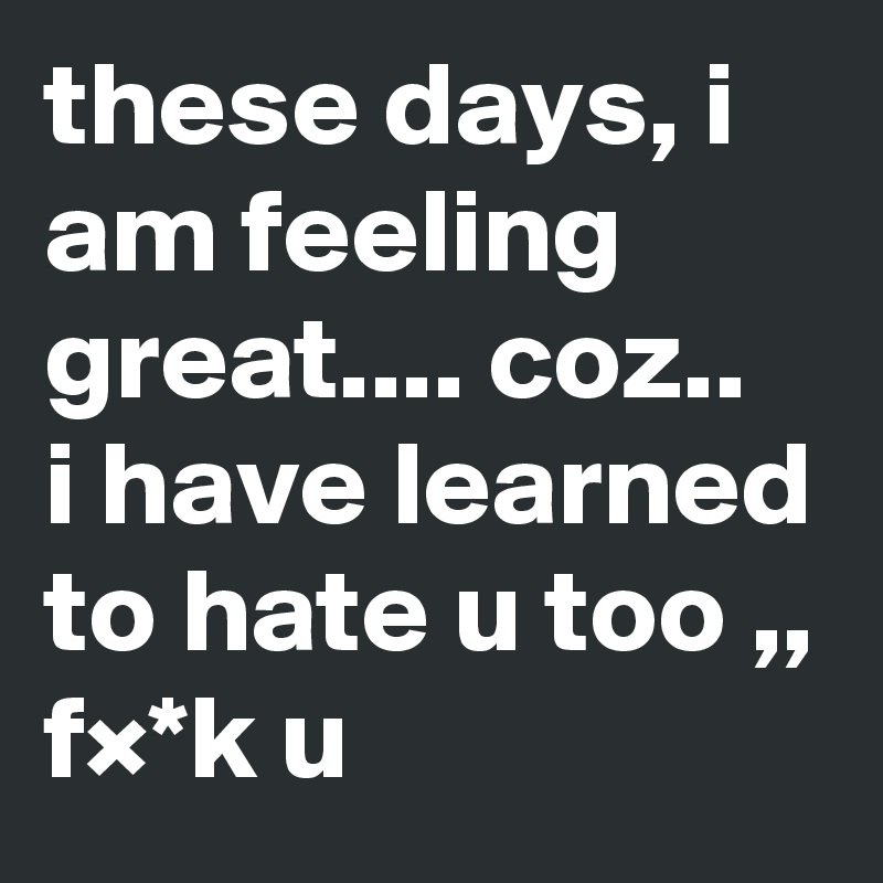 these days, i am feeling great.... coz..
i have learned to hate u too ,, f×*k u