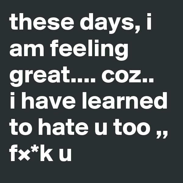 these days, i am feeling great.... coz..
i have learned to hate u too ,, f×*k u
