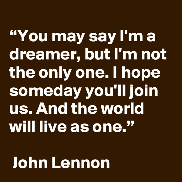 
“You may say I'm a dreamer, but I'm not the only one. I hope someday you'll join us. And the world will live as one.”

 John Lennon