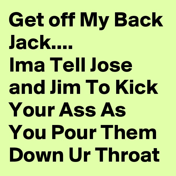 Get off My Back Jack....
Ima Tell Jose and Jim To Kick Your Ass As You Pour Them Down Ur Throat 