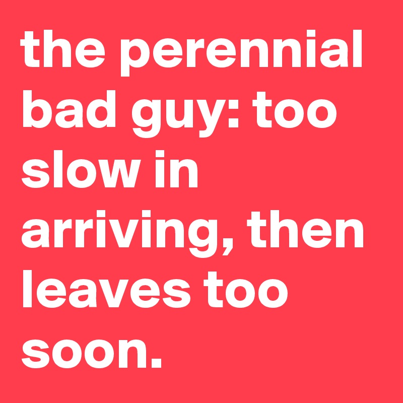 the perennial bad guy: too slow in arriving, then leaves too soon.