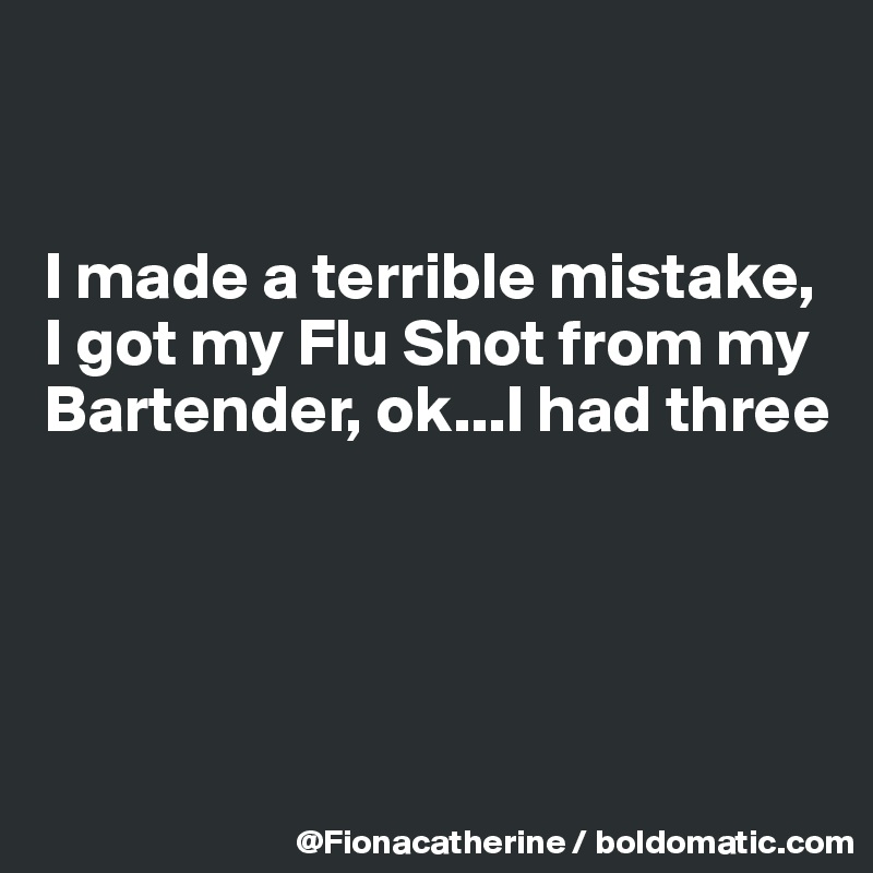 


I made a terrible mistake,
I got my Flu Shot from my
Bartender, ok...I had three




