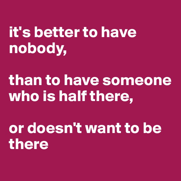 
it's better to have nobody,

than to have someone who is half there,

or doesn't want to be there
