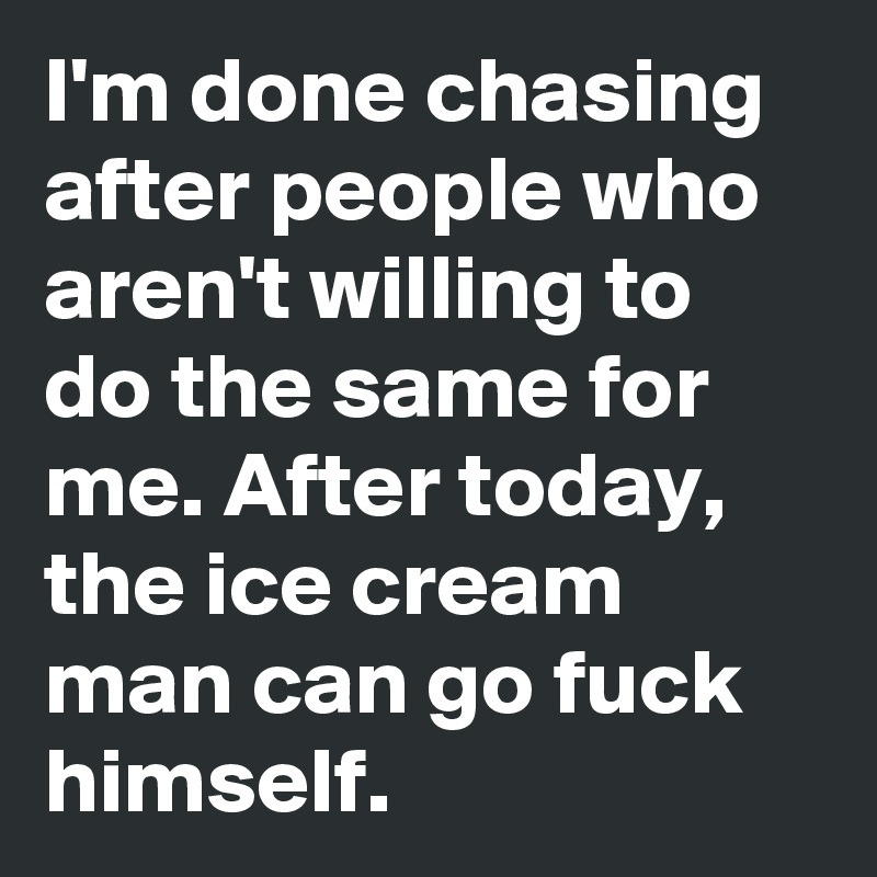 I'm done chasing after people who aren't willing to do the same for me. After today, the ice cream man can go fuck himself. 