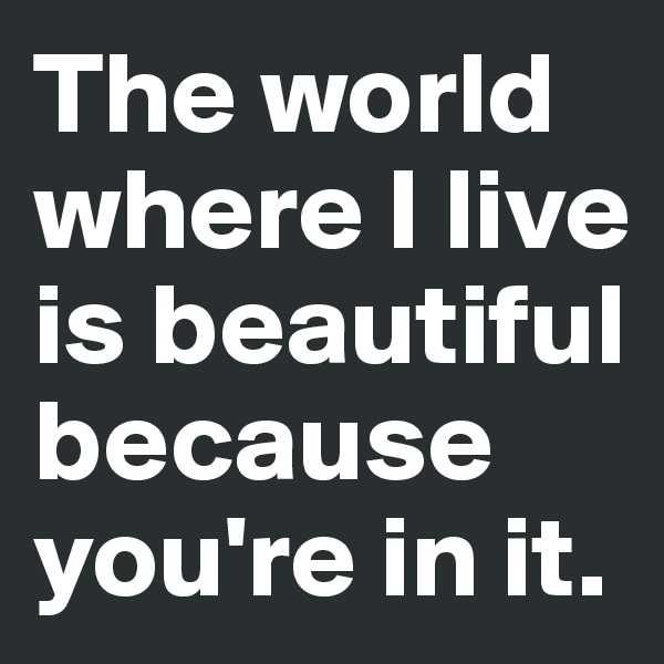 The world where I live is beautiful because you're in it.