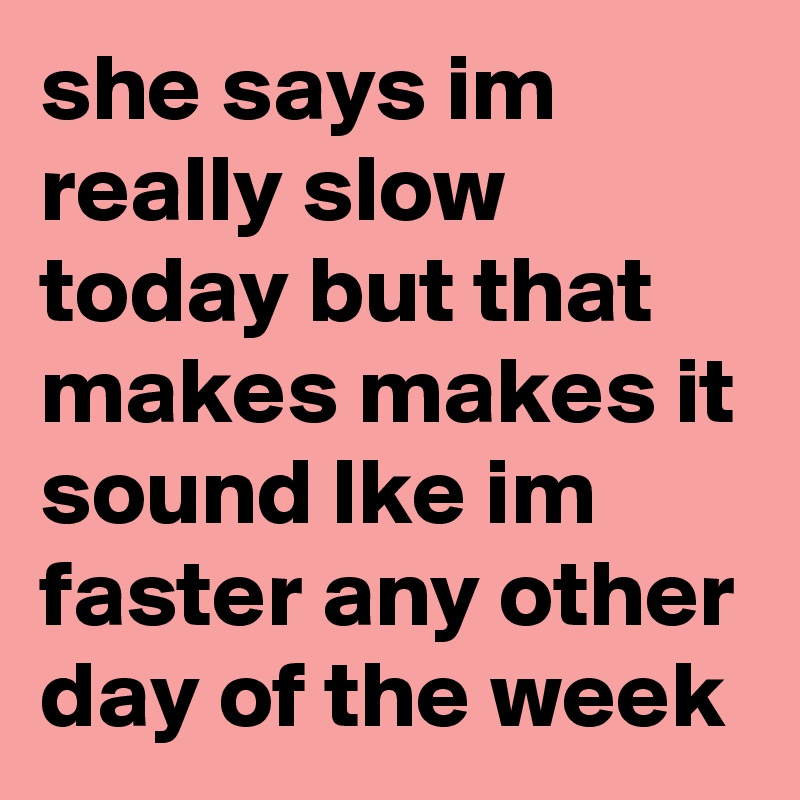 she says im really slow today but that makes makes it sound lke im faster any other day of the week