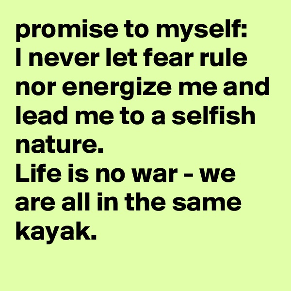 promise to myself:
I never let fear rule nor energize me and lead me to a selfish nature.
Life is no war - we are all in the same kayak.

