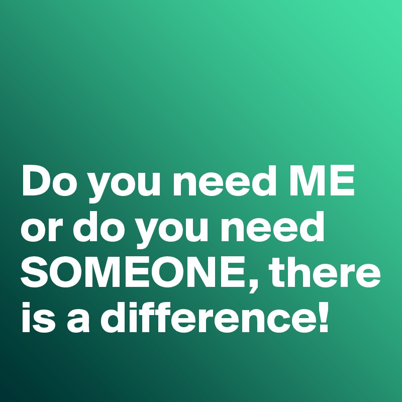 


Do you need ME or do you need SOMEONE, there is a difference!
