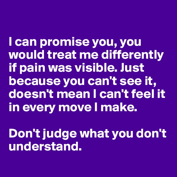 

I can promise you, you would treat me differently if pain was visible. Just because you can't see it, doesn't mean I can't feel it in every move I make.

Don't judge what you don't understand.
