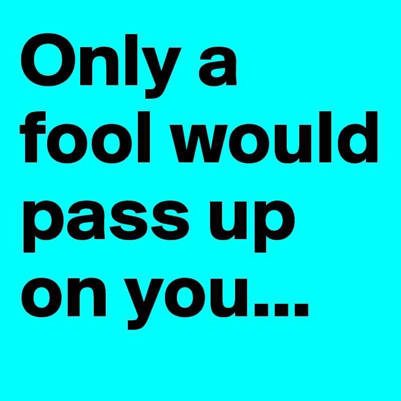 Only a fool would pass up on you...
