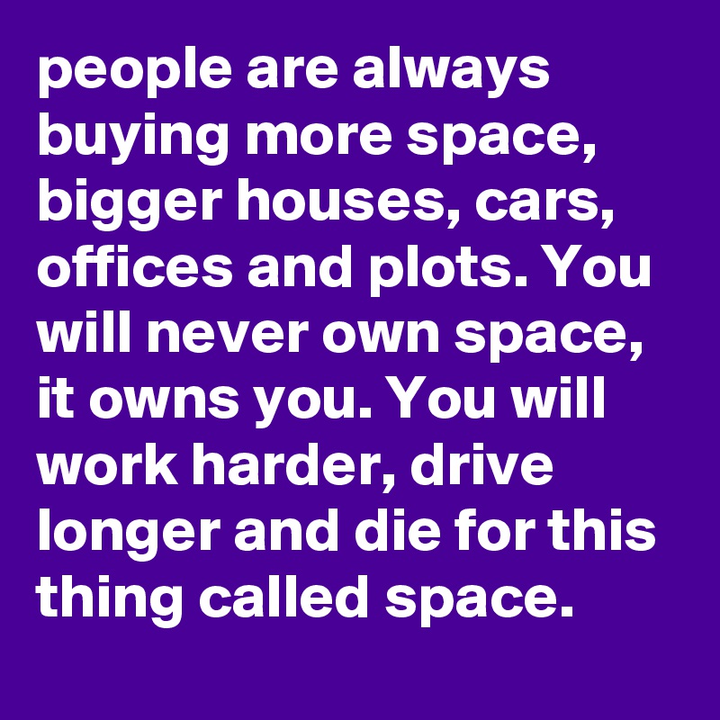 people are always buying more space, bigger houses, cars, offices and plots. You will never own space, it owns you. You will work harder, drive longer and die for this thing called space.