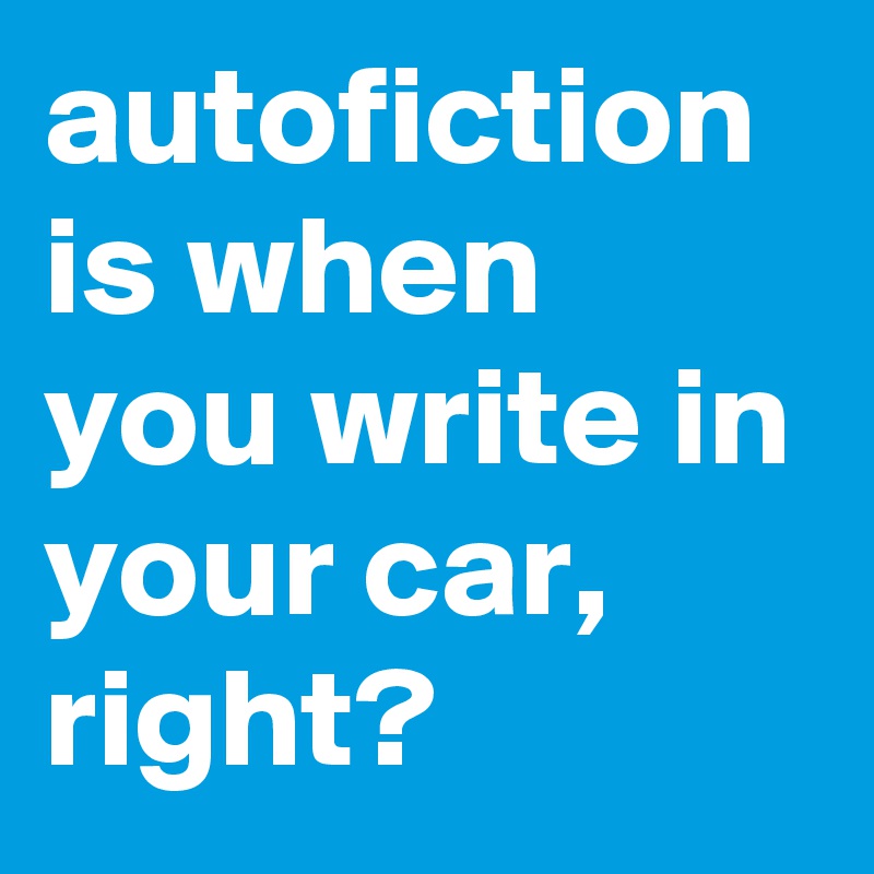 autofiction is when you write in your car, right?