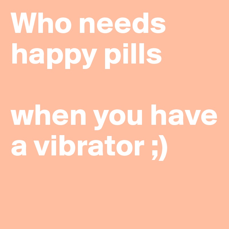 Who needs happy pills 

when you have a vibrator ;)
