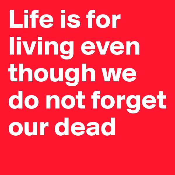 Life is for living even though we do not forget our dead