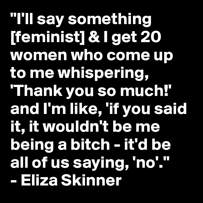 "I'll say something [feminist] & I get 20 women who come up to me whispering, 'Thank you so much!' and I'm like, 'if you said it, it wouldn't be me being a bitch - it'd be all of us saying, 'no'." 
- Eliza Skinner