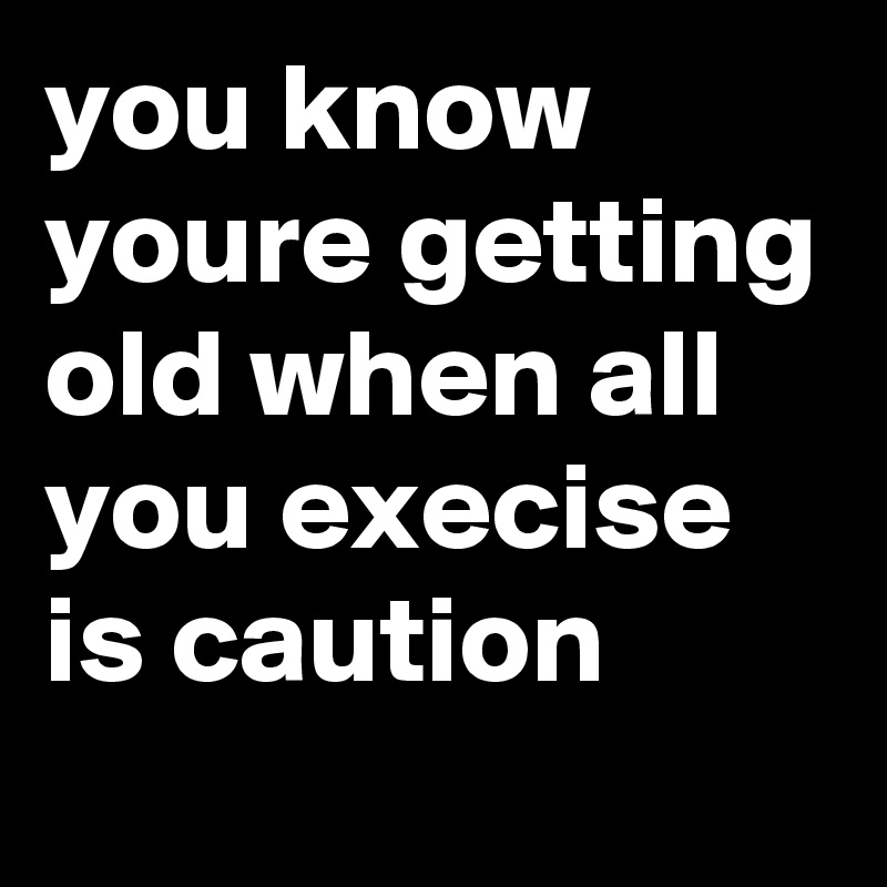 you know youre getting old when all you execise is caution