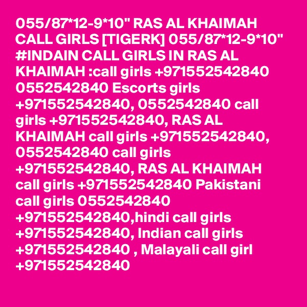 055/87*12-9*10" RAS AL KHAIMAH CALL GIRLS [TIGERK] 055/87*12-9*10" #INDAIN CALL GIRLS IN RAS AL KHAIMAH :call girls +971552542840 0552542840 Escorts girls +971552542840, 0552542840 call girls +971552542840, RAS AL KHAIMAH call girls +971552542840, 0552542840 call girls +971552542840, RAS AL KHAIMAH call girls +971552542840 Pakistani call girls 0552542840 +971552542840,hindi call girls +971552542840, Indian call girls +971552542840 , Malayali call girl +971552542840
