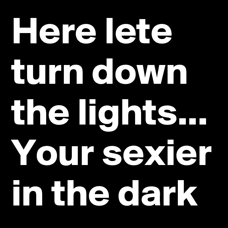 Here lete turn down the lights...
Your sexier in the dark