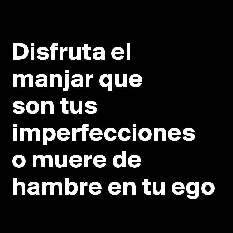 
Disfruta el manjar que 
son tus imperfecciones 
o muere de hambre en tu ego