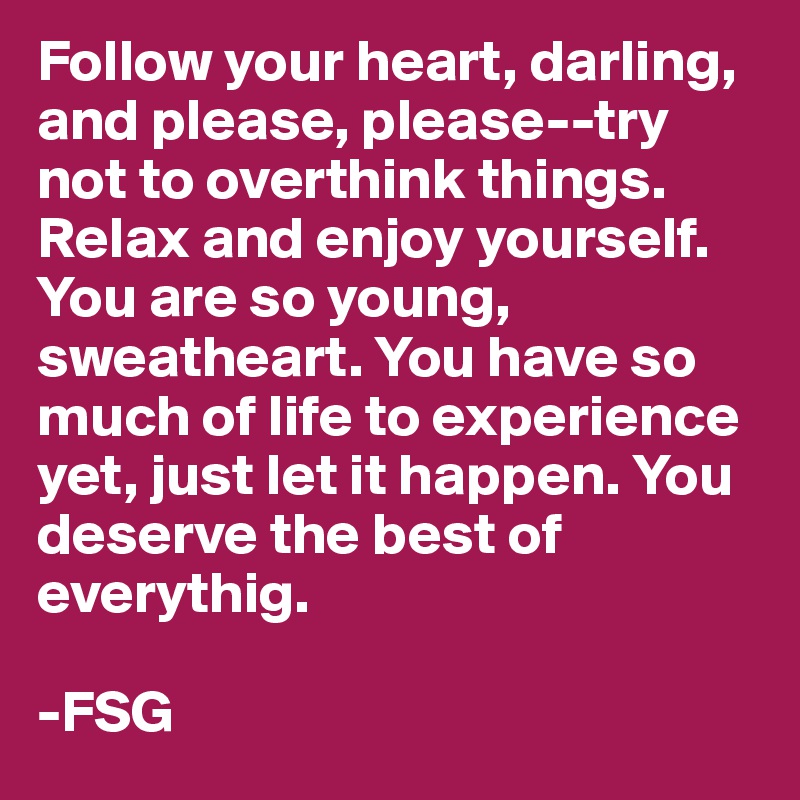 Follow your heart, darling, and please, please--try not to overthink things. Relax and enjoy yourself. You are so young, sweatheart. You have so much of life to experience yet, just let it happen. You deserve the best of everythig. 

-FSG