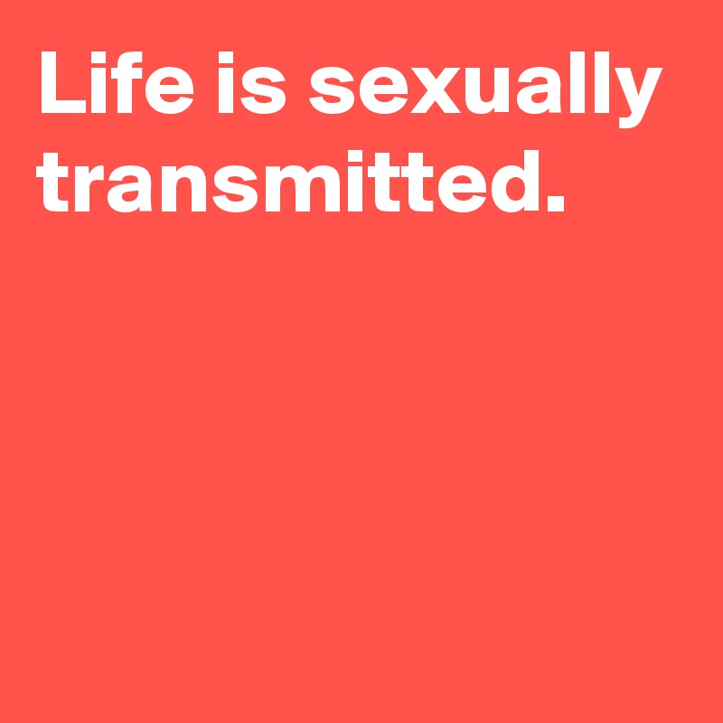Life is sexually transmitted.



