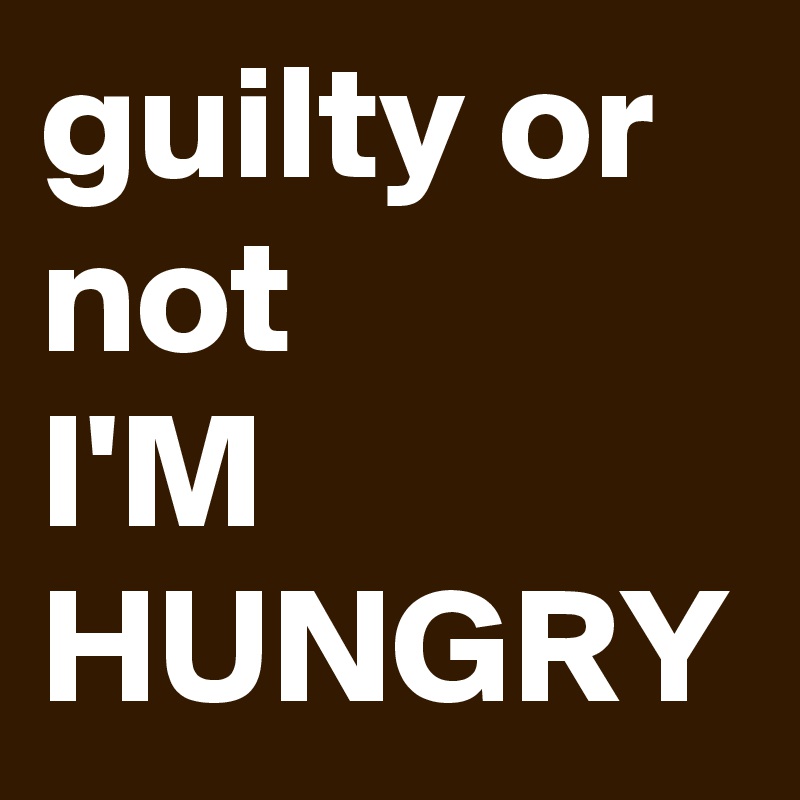 guilty or not 
I'M HUNGRY