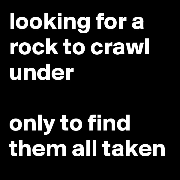 looking for a rock to crawl under

only to find them all taken