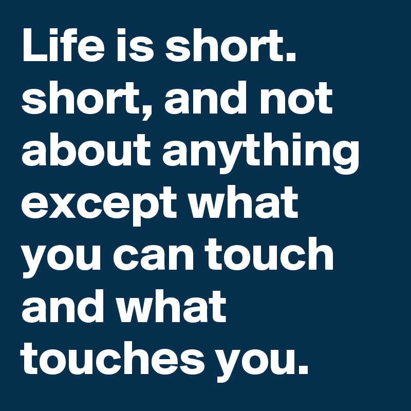 Life is short. short, and not about anything except what you can touch and what touches you.      