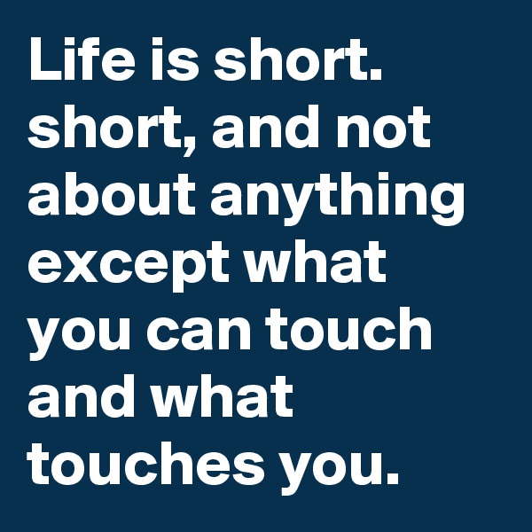 Life is short. short, and not about anything except what you can touch and what touches you.      