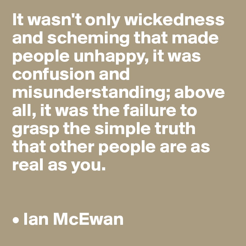 It wasn't only wickedness and scheming that made people unhappy, it was confusion and misunderstanding; above all, it was the failure to grasp the simple truth 
that other people are as real as you.


• Ian McEwan