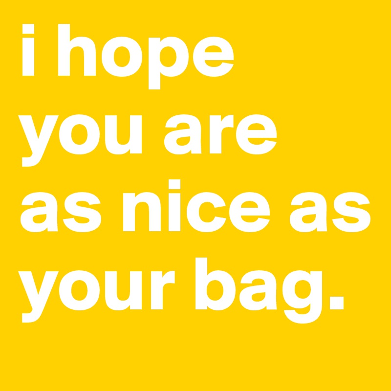 i hope you are as nice as your bag.