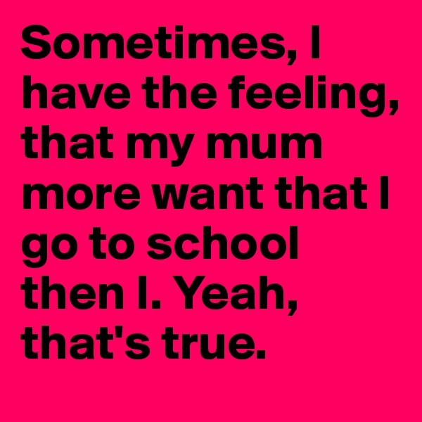 Sometimes, I have the feeling, that my mum more want that I go to school then I. Yeah, that's true.