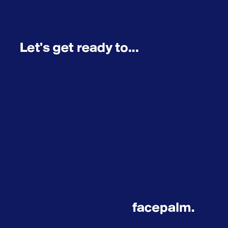 
      
   Let's get ready to...










                                            facepalm.   