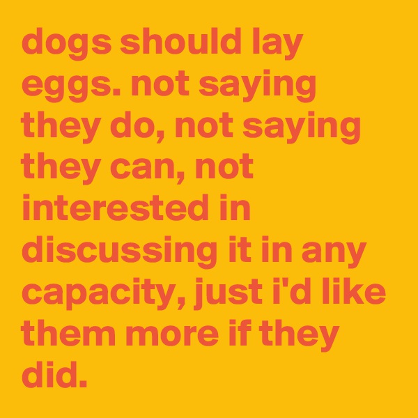 dogs should lay eggs. not saying they do, not saying they can, not interested in discussing it in any capacity, just i'd like them more if they did.