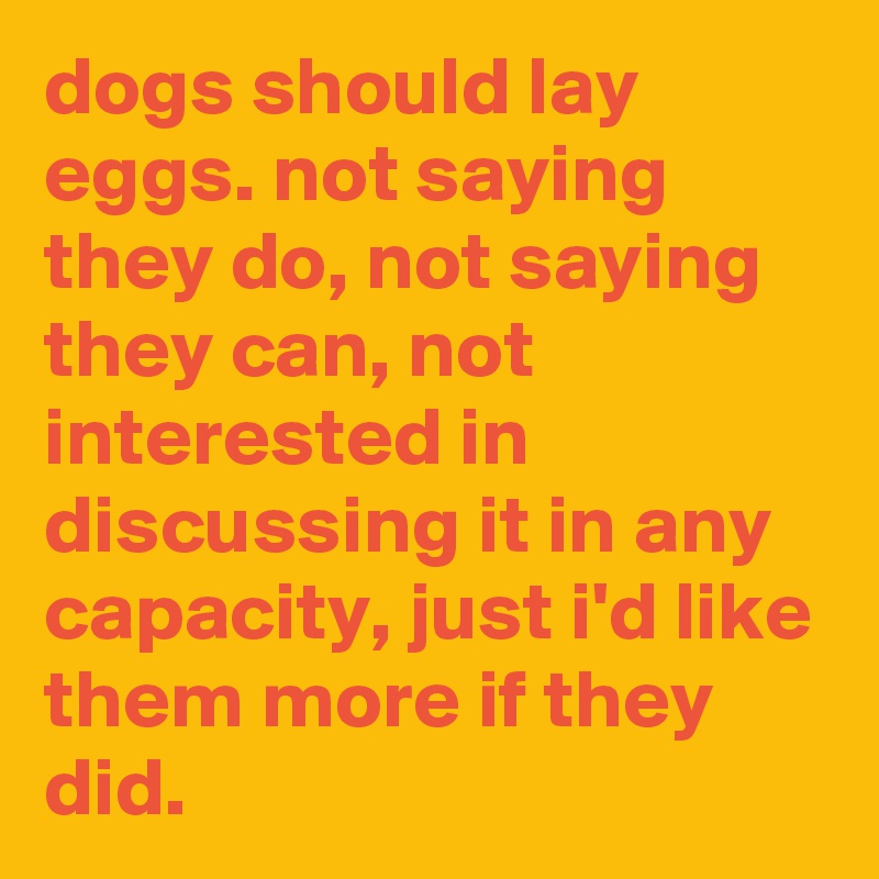 dogs should lay eggs. not saying they do, not saying they can, not interested in discussing it in any capacity, just i'd like them more if they did.