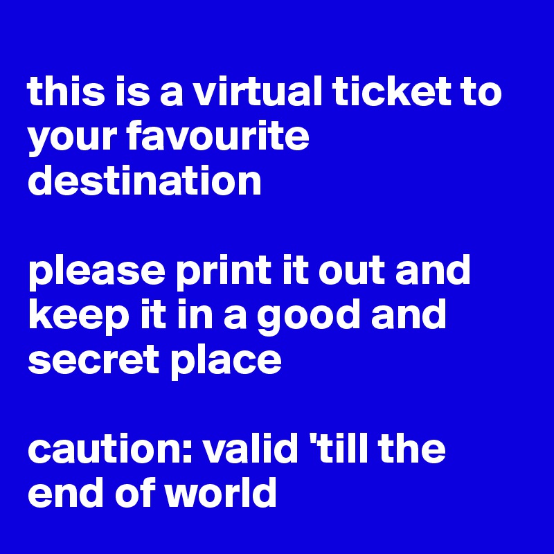 
this is a virtual ticket to your favourite destination

please print it out and keep it in a good and secret place

caution: valid 'till the end of world