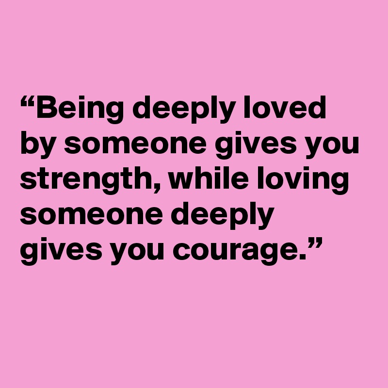 

“Being deeply loved by someone gives you strength, while loving someone deeply gives you courage.”

