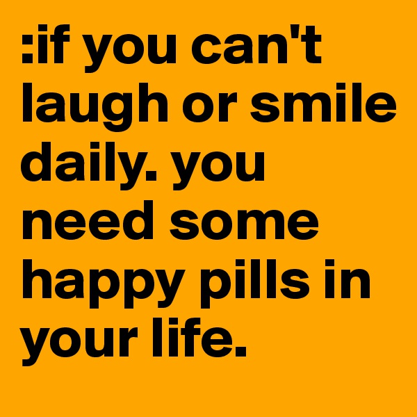:if you can't laugh or smile daily. you need some happy pills in your life. 