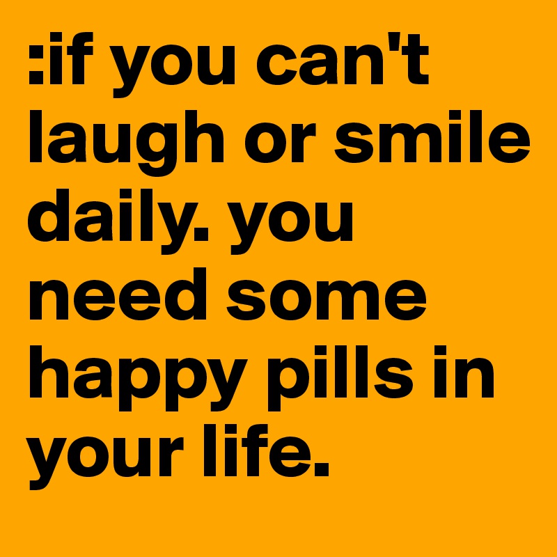 :if you can't laugh or smile daily. you need some happy pills in your life. 