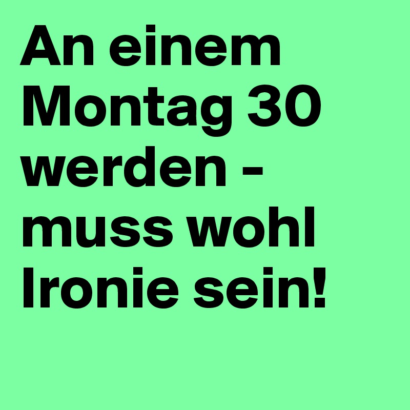 An einem Montag 30 werden - muss wohl Ironie sein!
