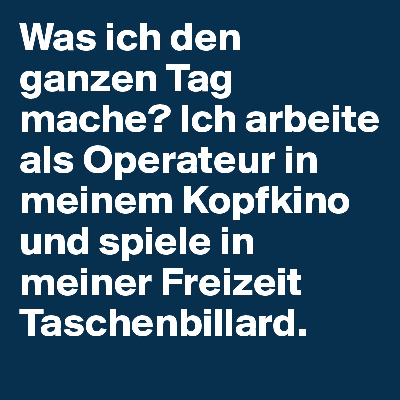 Was ich den ganzen Tag mache? Ich arbeite als Operateur in meinem Kopfkino und spiele in meiner Freizeit Taschenbillard.