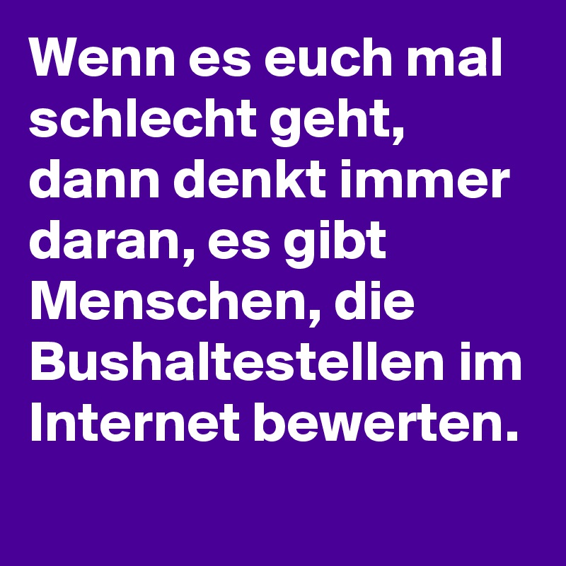 Wenn es euch mal schlecht geht, dann denkt immer daran, es gibt Menschen, die Bushaltestellen im Internet bewerten.
