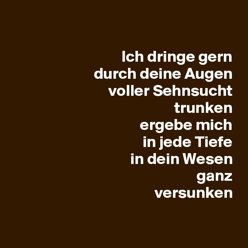 

Ich dringe gern
durch deine Augen
voller Sehnsucht
trunken
ergebe mich
in jede Tiefe
in dein Wesen
ganz
versunken

