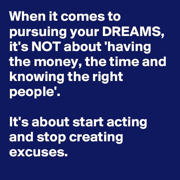 When it comes to pursuing your DREAMS, it's NOT about 'having the money, the time and knowing the right people'. 

It's about start acting and stop creating excuses.