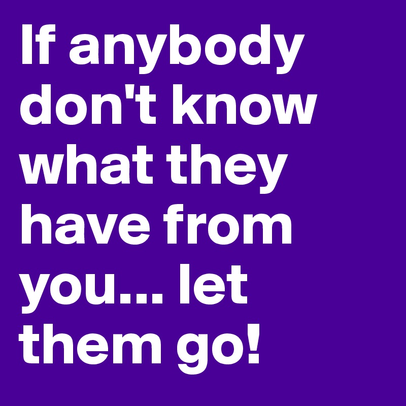 If anybody don't know what they have from you... let them go!