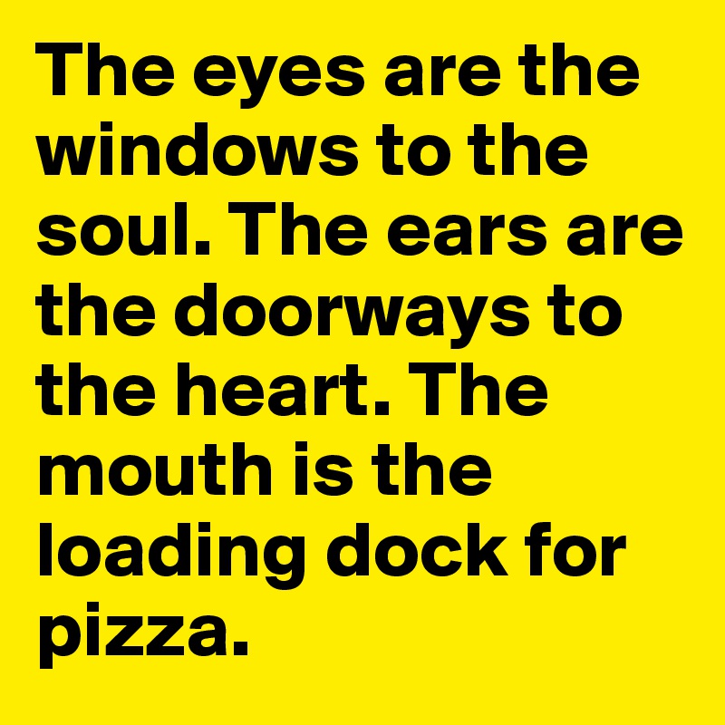 The eyes are the windows to the soul. The ears are the doorways to the heart. The mouth is the loading dock for pizza.