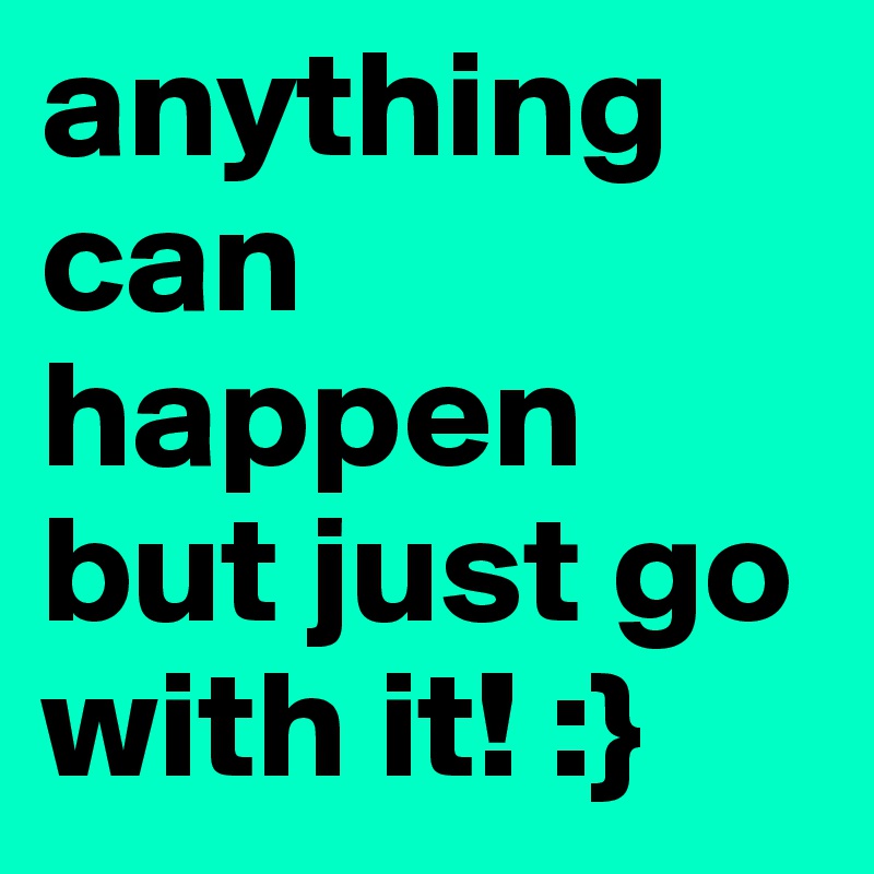 anything can happen but just go with it! :}